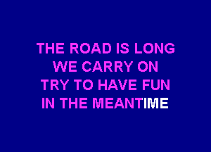 THE ROAD IS LONG
WE CARRY ON

TRY TO HAVE FUN
IN THE MEANTIME