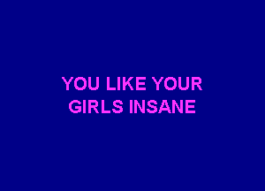 YOU LIKE YOUR

GIRLS INSANE
