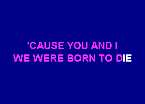 'CAUSE YOU AND I

WE WERE BORN TO DIE