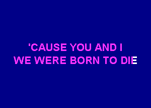 'CAUSE YOU AND I

WE WERE BORN TO DIE