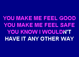 YOU MAKE ME FEEL GOOD
YOU MAKE ME FEEL SAFE
YOU KNOW I WOULDN'T
HAVE IT ANY OTHER WAY