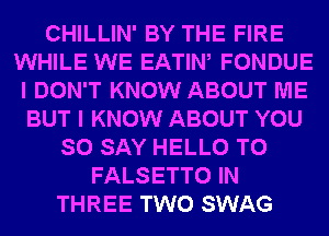 CHILLIN' BY THE FIRE
WHILE WE EATIW FONDUE
I DON'T KNOW ABOUT ME
BUT I KNOW ABOUT YOU
SO SAY HELLO T0
FALSETTO IN
THREE TWO SWAG