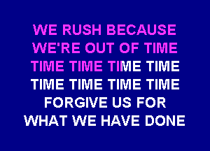 WE RUSH BECAUSE
WE'RE OUT OF TIME
TIME TIME TIME TIME
TIME TIME TIME TIME
FORGIVE US FOR
WHAT WE HAVE DONE