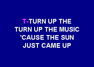 T-TURN UP THE
TURN UP THE MUSIC

'CAUSE THE SUN
JUST CAME UP