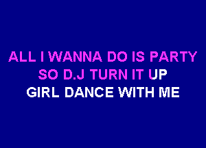 ALL I WANNA DO IS PARTY

SO D.J TURN IT UP
GIRL DANCE WITH ME