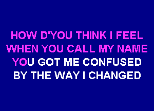 HOW D'YOU THINK I FEEL
WHEN YOU CALL MY NAME
YOU GOT ME CONFUSED
BY THE WAY I CHANGED