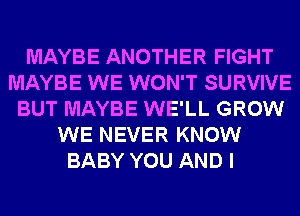 MAYBE ANOTHER FIGHT
MAYBE WE WON'T SURVIVE
BUT MAYBE WE'LL GROW
WE NEVER KNOW
BABY YOU AND I