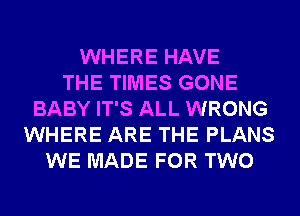 WHERE HAVE
THE TIMES GONE
BABY IT'S ALL WRONG
WHERE ARE THE PLANS
WE MADE FOR TWO