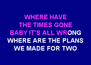 WHERE HAVE
THE TIMES GONE
BABY IT'S ALL WRONG
WHERE ARE THE PLANS
WE MADE FOR TWO