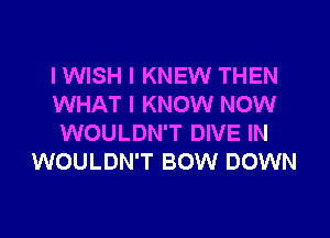 I WISH I KNEW THEN
WHAT I KNOW NOW
WOULDN'T DIVE IN
WOULDN'T BOW DOWN