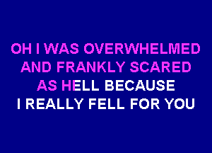 OH I WAS OVERWHELMED
AND FRANKLY SCARED
AS HELL BECAUSE
I REALLY FELL FOR YOU