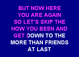 BUT NOW HERE
YOU ARE AGAIN
SO LET'S SKIP THE
HOW YOU BEEN AND
GET DOWN TO THE
MORE THAN FRIENDS
AT LAST