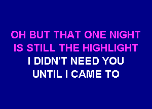 0H BUT THAT ONE NIGHT
IS STILL THE HIGHLIGHT
I DIDN'T NEED YOU
UNTIL I CAME T0