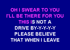 OH I SWEAR TO YOU
I'LL BE THERE FOR YOU
THIS IS NOT A
DRIVE BY-Y-Y-Y-Y
PLEASE BELIEVE
THAT WHEN I LEAVE