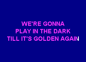 WE'RE GONNA

PLAY IN THE DARK
TILL IT'S GOLDEN AGAIN