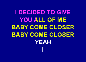 I DECIDED TO GIVE
YOU ALL OF ME
BABY COME CLOSER
BABY COME CLOSER
YEAH
I