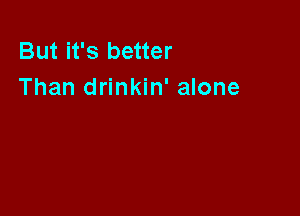 But it's better
Than drinkin' alone