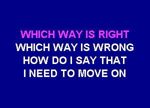 WHICH WAY IS RIGHT
WHICH WAY IS WRONG

HOW DO I SAY THAT
I NEED TO MOVE 0N
