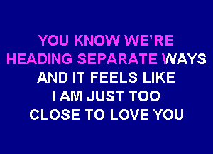 YOU KNOW WERE
HEADING SEPARATE WAYS
AND IT FEELS LIKE
I AM JUST T00
CLOSE TO LOVE YOU