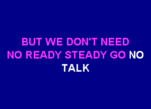 BUT WE DON'T NEED

N0 READY STEADY G0 N0
TALK