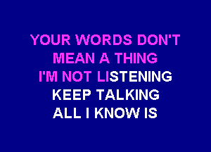 YOUR WORDS DON'T
MEAN A THING

I'M NOT LISTENING
KEEP TALKING
ALL I KNOW IS