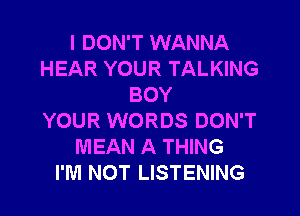 I DON'T WANNA
HEAR YOUR TALKING
BOY
YOUR WORDS DON'T
MEAN A THING
I'M NOT LISTENING