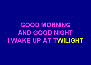 GOOD MORNING

AND GOOD NIGHT
I WAKE UP AT TWILIGHT