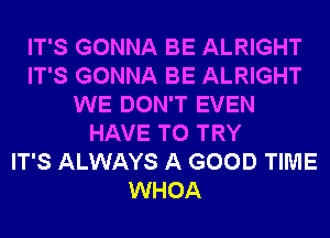 IT'S GONNA BE ALRIGHT
IT'S GONNA BE ALRIGHT
WE DON'T EVEN
HAVE TO TRY
IT'S ALWAYS A GOOD TIME
WHOA