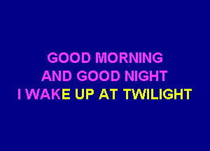 GOOD MORNING

AND GOOD NIGHT
I WAKE UP AT TWILIGHT