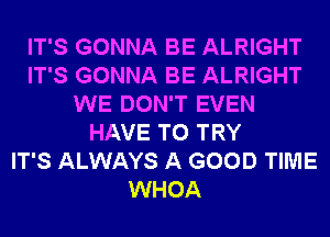 IT'S GONNA BE ALRIGHT
IT'S GONNA BE ALRIGHT
WE DON'T EVEN
HAVE TO TRY
IT'S ALWAYS A GOOD TIME
WHOA