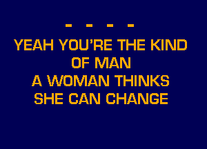 YEAH YOU'RE THE KIND
OF MAN
A WOMAN THINKS
SHE CAN CHANGE