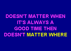 DOESN'T MATTER WHEN
IT'S ALWAYS A
GOOD TIME THEN
DOESN'T MATTER WHERE