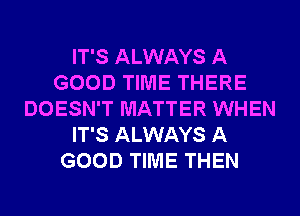 IT'S ALWAYS A
GOOD TIME THERE
DOESN'T MATTER WHEN
IT'S ALWAYS A
GOOD TIME THEN