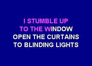 ISTUMBLE UP
TO THE WINDOW

OPEN THE CURTAINS
TO BLINDING LIGHTS