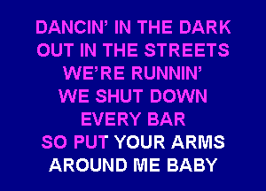 DANCIN, IN THE DARK
OUT IN THE STREETS
WERE RUNNIW
WE SHUT DOWN
EVERY BAR
SO PUT YOUR ARMS
AROUND ME BABY