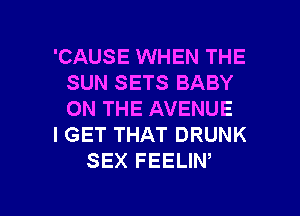 'CAUSE WHEN THE
SUN SETS BABY
ON THE AVENUE

I GET THAT DRUNK

SEX FEELIW

g