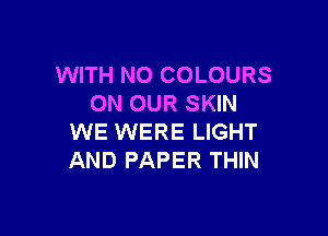 WITH NO COLOURS
ON OUR SKIN

WE WERE LIGHT
AND PAPER THIN
