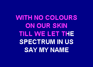 WITH NO COLOURS
ON OUR SKIN

TILL WE LET THE
SPECTRUM IN US
SAY MY NAME