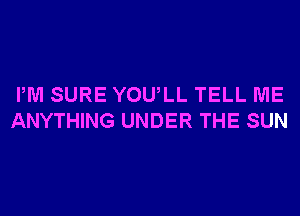 PM SURE YOU,LL TELL ME
ANYTHING UNDER THE SUN