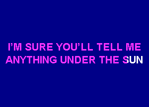 PM SURE YOU,LL TELL ME
ANYTHING UNDER THE SUN