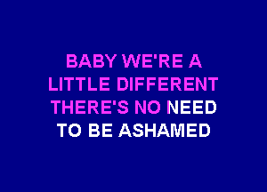 BABY WE'RE A
LITTLE DIFFERENT
THERE'S NO NEED

TO BE ASHAMED

g