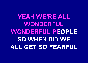 YEAH WE'RE ALL
WONDERFUL
WONDERFUL PEOPLE
SO WHEN DID WE
ALL GET SO FEARFUL