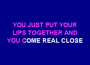 YOU JUST PUT YOUR

LIPS TOGETHER AND
YOU COME REAL CLOSE