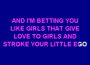 AND I'M BETTING YOU
LIKE GIRLS THAT GIVE
LOVE TO GIRLS AND
STROKE YOUR LITTLE EGO