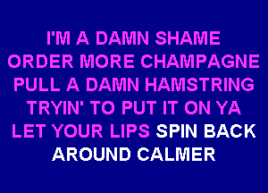 I'M A DAMN SHAME
ORDER MORE CHAMPAGNE
PULL A DAMN HAMSTRING
TRYIN' TO PUT IT ON YA
LET YOUR LIPS SPIN BACK
AROUND CALMER