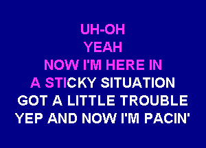 UH-OH
YEAH
NOW I'M HERE IN
A STICKY SITUATION
GOT A LITTLE TROUBLE
YEP AND NOW I'M PACIN'