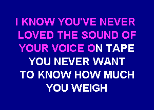 I KNOW YOU'VE NEVER
LOVED THE SOUND OF
YOUR VOICE ON TAPE
YOU NEVER WANT
TO KNOW HOW MUCH
YOU WEIGH