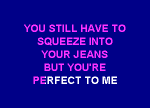 YOU STILL HAVE TO
SQUEEZE INTO

YOUR JEANS
BUT YOU'RE
PERFECT TO ME