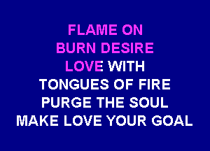 FLAME 0N
BURN DESIRE
LOVE WITH
TONGUES OF FIRE
PURGE THE SOUL
MAKE LOVE YOUR GOAL