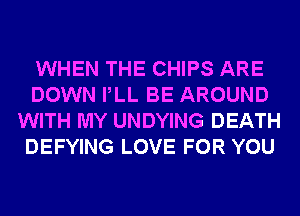 WHEN THE CHIPS ARE
DOWN PLL BE AROUND
WITH MY UNDYING DEATH
DEFYING LOVE FOR YOU